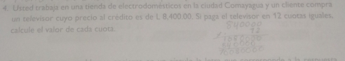 Usted trabaja en una tienda de electrodomésticos en la ciudad Comayagua y un cliente compra 
un televisor cuyo precio al crédito es de L 8,400.00. Si paga el televisor en 12 cuotas iguales, 
calcule el valor de cada cuota.