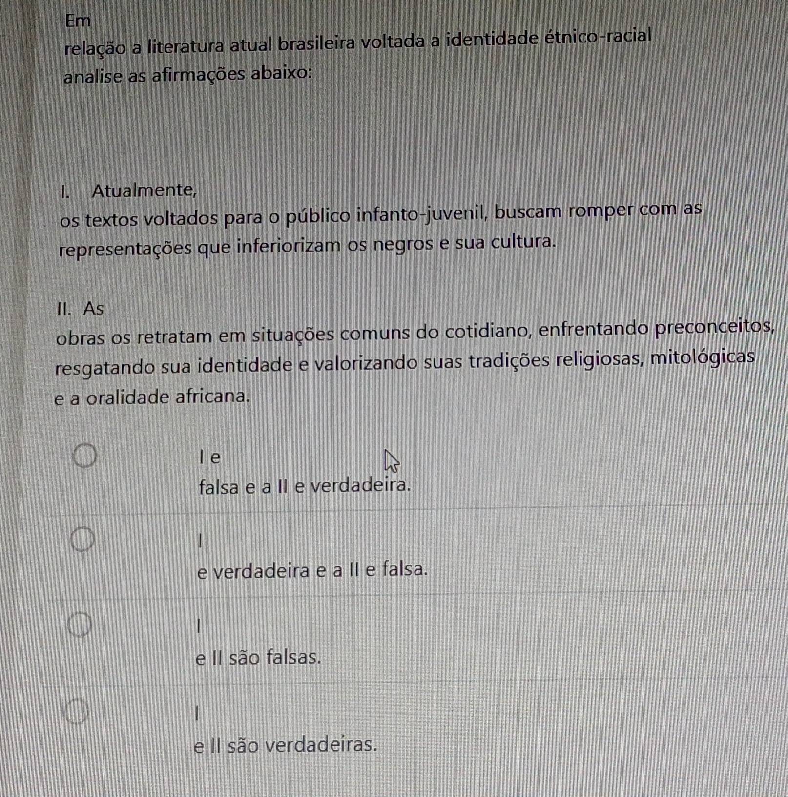 Em
relação a literatura atual brasileira voltada a identidade étnico-racial
analise as afirmações abaixo:
I. Atualmente,
os textos voltados para o público infanto-juvenil, buscam romper com as
representações que inferiorizam os negros e sua cultura.
II. As
obras os retratam em situações comuns do cotidiano, enfrentando preconceitos,
resgatando sua identidade e valorizando suas tradições religiosas, mitológicas,
e a oralidade africana.
le
falsa e a II e verdadeira.
e verdadeira e a II e falsa.
e II são falsas.
e II são verdadeiras.