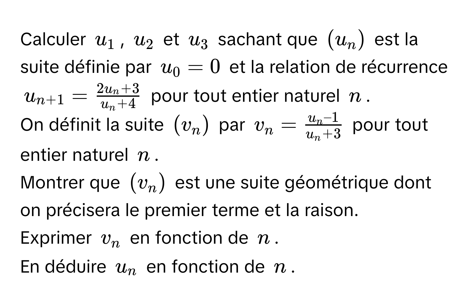 Calculer (u_1), (u_2) et (u_3) sachant que ((u_n)) est la suite définie par (u_0 = 0) et la relation de récurrence (u_n+1 =  (2u_n + 3)/u_n + 4 ) pour tout entier naturel (n).

On définit la suite ((v_n)) par (v_n =  u_n – 1/u_n + 3 ) pour tout entier naturel (n).

Montrer que ((v_n)) est une suite géométrique dont on précisera le premier terme et la raison.

Exprimer (v_n) en fonction de (n).

En déduire (u_n) en fonction de (n).