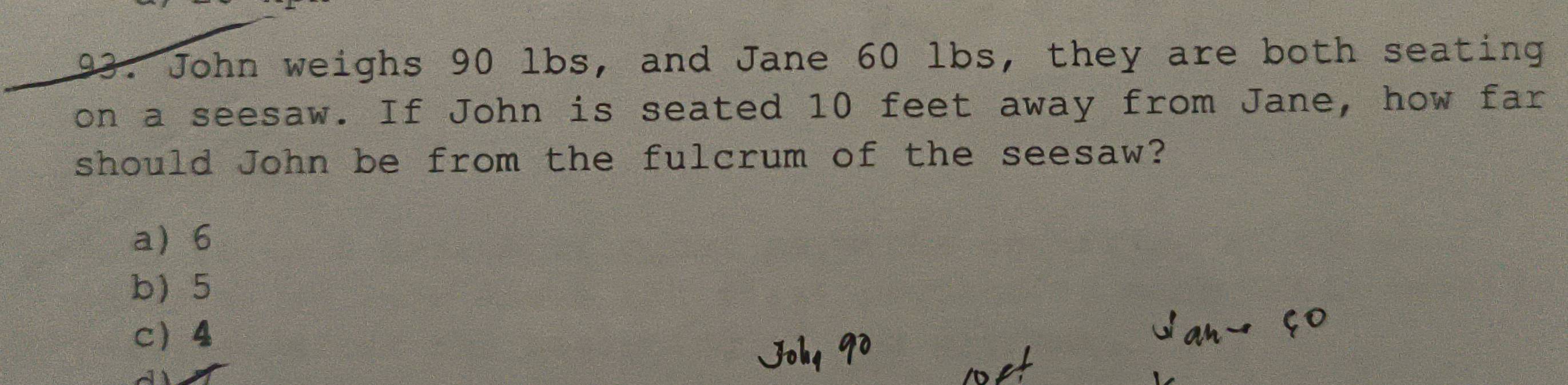 John weighs 90 lbs, and Jane 60 lbs, they are both seating
on a seesaw. If John is seated 10 feet away from Jane, how far
should John be from the fulcrum of the seesaw?
a 6
b 5
c 4