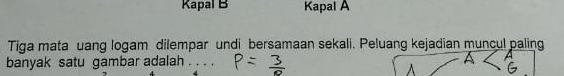 Kapal B Kapal A 
Tiga mata uang logam dilempar undi bersamaan sekali. Peluang kejadian muncul paling 
banyak satu gambar adalah . . . .