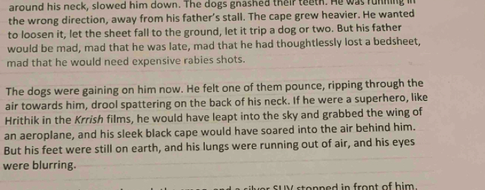 around his neck, slowed him down. The dogs gnashed their teeth. He was running in 
the wrong direction, away from his father’s stall. The cape grew heavier. He wanted 
to loosen it, let the sheet fall to the ground, let it trip a dog or two. But his father 
would be mad, mad that he was late, mad that he had thoughtlessly lost a bedsheet, 
mad that he would need expensive rabies shots. 
The dogs were gaining on him now. He felt one of them pounce, ripping through the 
air towards him, drool spattering on the back of his neck. If he were a superhero, like 
Hrithik in the Krrish films, he would have leapt into the sky and grabbed the wing of 
an aeroplane, and his sleek black cape would have soared into the air behind him. 
But his feet were still on earth, and his lungs were running out of air, and his eyes 
were blurring. 
sUV stopned in front of him.