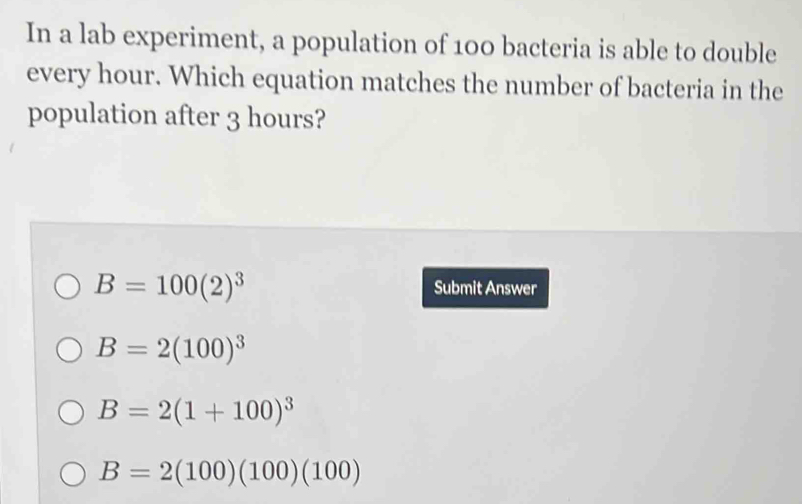 In a lab experiment, a population of 100 bacteria is able to double
every hour. Which equation matches the number of bacteria in the
population after 3 hours?
B=100(2)^3
Submit Answer
B=2(100)^3
B=2(1+100)^3
B=2(100)(100)(100)