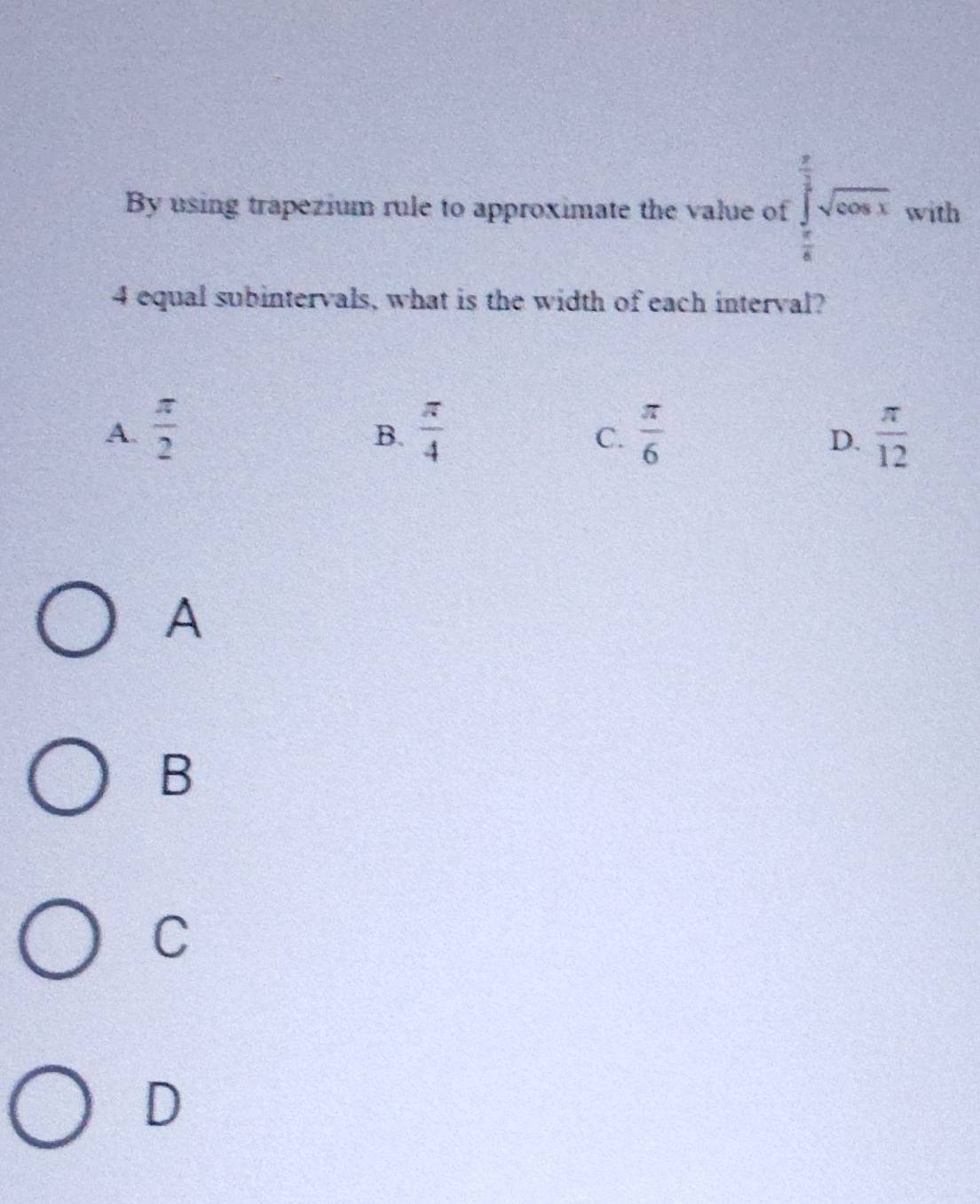 By using trapezium rule to approximate the value of ∈tlimits _ π /6 ^ π /2 sqrt(cos x) with
4 equal subintervals, what is the width of each interval?
A.  π /2   π /4   π /6   π /12 
B.
C.
D.
A
B
C
D