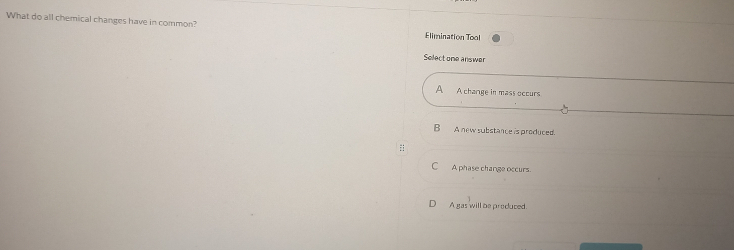 What do all chemical changes have in common? Elimination Tool
Select one answer
A A change in mass occurs.
B A new substance is produced.
:
C A phase change occurs.
A gas will be produced.