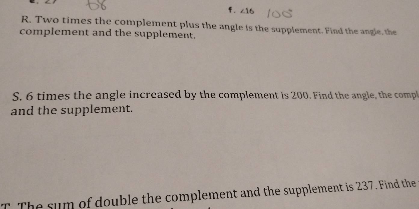 ∠ 16
R. Two times the complement plus the angle is the supplement. Find the angle, the 
complement and the supplement. 
S. 6 times the angle increased by the complement is 200. Find the angle, the compl 
and the supplement. 
T The sum of double the complement and the supplement is 237. Find the