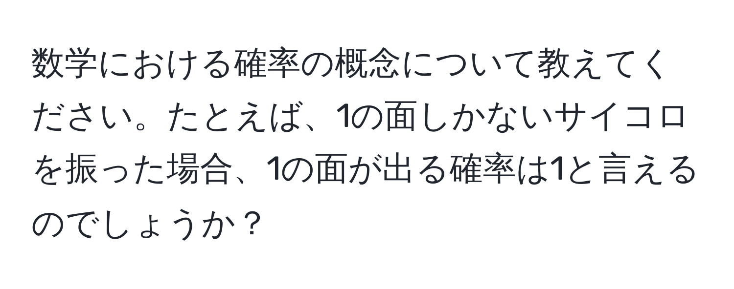 数学における確率の概念について教えてください。たとえば、1の面しかないサイコロを振った場合、1の面が出る確率は1と言えるのでしょうか？