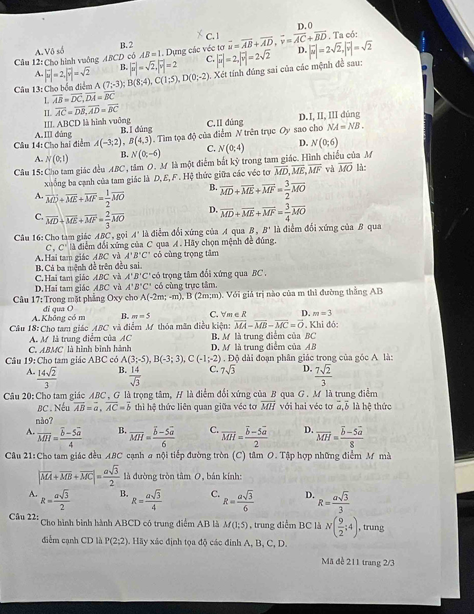 D. 0
A. Vô số B.2 C. 1. Ta có:
Câu 12: Cho hình vuông ABCD có AB=1. Dựng các véc tơ vector u=vector AB+vector AD,vector v=vector AC+vector BD D. |vector u|=2sqrt(2),|vector v|=sqrt(2)
A. |vector u|=2,|vector v|=sqrt(2) B. |vector u|=sqrt(2),|vector v|=2 C. |vector u|=2,|vector v|=2sqrt(2)
Câu 13: Cho bốn điểm A(7;-3);B(8;4),C(1;5),D(0;-2).  Xét tính đúng sai của các mệnh đề sau:
1. overline AB=overline DC,overline DA=overline BC
II. overline AC=overline DB,overline AD=overline BC
III. ABCD là hình vuông
A. III đúng B. I dúng C.II dúng D.I, II, III dúng
Câu 14: Cho hai điểm A(-3;2),B(4,3). Tìm tọa độ của điểm N trên trục Oy sao cho NA=NB.
A. N(0;1) B. N(0;-6) C. N(0;4) D. N(0;6)
Câu 15: Cho tam giác đều ABC , tâm O. M là một điểm bất kỳ trong tam giác. Hình chiếu của M
xuống ba cạnh của tam giác là D, E, F. Hệ thức giữa các véc tơ overline MD,overline ME,overline MF và overline MO là:
A. vector MD+vector ME+vector MF= 1/2 vector MO
B. overline MD+overline ME+overline MF= 3/2 overline MO
C. overline MD+overline ME+overline MF= 2/3 overline MO
D. overline MD+overline ME+overline MF= 3/4 overline MO
Câu 16: Cho tam giác ABC , gọi A' là điểm đối xứng của A qua B,B' là điểm đối xứng của B qua
C , C'I à a điểm đối xứng của C qua A. Hãy chọn mệnh đề đúng.
A. Hai tam giác ABC và A'B'C' có cùng trọng tâm
B. Cả ba mệnh đề trên đều sai.
C.Hai tam giác ABC và A'B'C' có trọng tâm đối xứng qua BC .
D.Hai tam giác ABC và A'B'C' có cùng trực tâm.
Câu 17: Trong mặt phẳng Oxy cho A(-2m;-m),B(2m;m) 0. Với giá trị nào của m thì đường thằng AB
di qua O
A.Khổng có m B. m=5 C. V m∈ R
D. m=3
Câu 18: Cho tam giác ABC và điểm M thỏa mãn điều kiện: vector MA-vector MB-vector MC=vector O. Khi đó:
A. M là trung điểm của AC B. M là trung điểm của BC
C. ABMC là hình bình hành D. M là trung điểm của AB
Câu 19: Cho tam giác ABC có A(3;-5),B(-3;3),C(-1;-2). Độ dài đoạn phân giác trong của góc A là:
B.
C. 7sqrt(3) D.
A.  14sqrt(2)/3   14/sqrt(3)   7sqrt(2)/3 
Câu 20: Cho tam giác ABC , G là trọng tâm, H là điểm đối xứng của B qua G . M là trung điểm
BC . Nếu vector AB=vector a,vector AC=vector b thì hệ thức liên quan giữa véc tơ vector MH với hai véc tơ overline a,overline b là hệ thức
nào?
B.
A. overline MH=frac overline b-5overline a4 overline MH=frac overline b-5overline a6 C. overline MH=frac overline b-5overline a2 D. overline MH=frac overline b-5overline a8
Câu 21: Cho tam giác đều ABC cạnh a nội tiếp đường tròn (C) tâm O. Tập hợp những điểm M mà
|overline MA+overline MB+overline MC|= asqrt(3)/2  là đường tròn tâm 0, bán kính:
B.
A. R= asqrt(3)/2  R= asqrt(3)/4  C. R= asqrt(3)/6  D. R= asqrt(3)/3 
Câu 22: Cho hình bình hành ABCD có trung điểm AB là M(1;5) , trung điểm BC là N( 9/2 ;4) , trung
điểm cạnh CD là P(2;2) 9. Hãy xác định tọa độ các đỉnh A, B, C, D.
Mã đề 211 trang 2/3