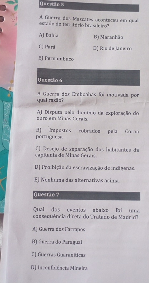 A Guerra dos Mascates aconteceu em qual
estado do território brasileiro?
A) Bahia B) Maranhão
C) Pará D) Rio de Janeiro
E) Pernambuco
Questão 6
A Guerra dos Emboabas foi motivada por
qual razão?
A) Disputa pelo domínio da exploração do
ouro em Minas Gerais.
B) Impostos cobrados pela Coroa
portuguesa.
C) Desejo de separação dos habitantes da
capitania de Minas Gerais.
D) Proibição da escravização de indígenas.
E) Nenhuma das alternativas acima.
Questão 7
Qual dos eventos abaixo foi uma
consequência direta do Tratado de Madrid?
A) Guerra dos Farrapos
B) Guerra do Paraguai
C) Guerras Guaraníticas
D) Inconfidência Mineira