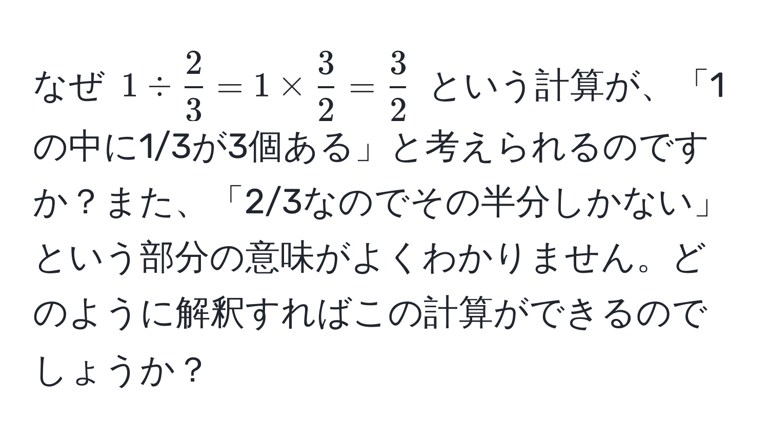 なぜ $1 /  2/3  = 1 *  3/2  =  3/2 $ という計算が、「1の中に1/3が3個ある」と考えられるのですか？また、「2/3なのでその半分しかない」という部分の意味がよくわかりません。どのように解釈すればこの計算ができるのでしょうか？