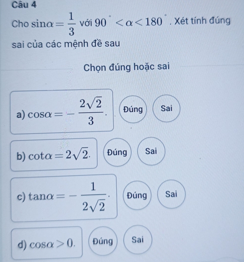 Cho sin alpha = 1/3  với 90° <180°. Xét tính đúng
sai của các mệnh đề sau
Chọn đúng hoặc sai
a) cos alpha =- 2sqrt(2)/3 . Đúng Sai
b) cot alpha =2sqrt(2). Đúng Sai
c) tan alpha =- 1/2sqrt(2) . Đúng Sai
d) cos alpha >0. Đúng Sai