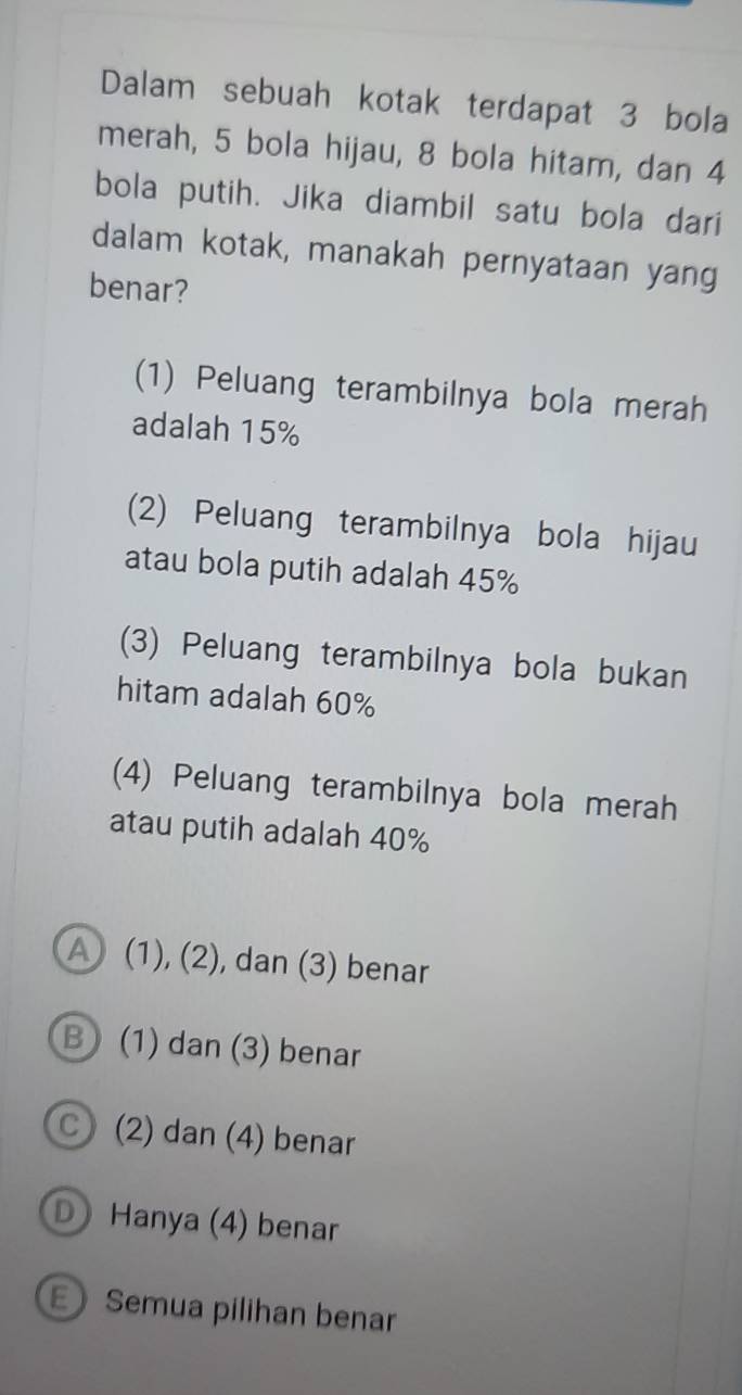 Dalam sebuah kotak terdapat 3 bola
merah, 5 bola hijau, 8 bola hitam, dan 4
bola putih. Jika diambil satu bola dari
dalam kotak, manakah pernyataan yang
benar?
(1) Peluang terambilnya bola merah
adalah 15%
2) Peluang terambilnya bola hijau
atau bola putih adalah 45%
(3) Peluang terambilnya bola bukan
hitam adalah 60%
(4) Peluang terambilnya bola merah
atau putih adalah 40%
a (1), (2), , dan (3) benar
B) (1) dan (3) benar
C (2) dan (4) benar
D Hanya (4) benar
E Semua pilihan benar