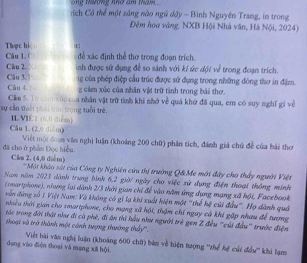 rong thương nhơ âm tham...
rích Có thể một sáng nào ngủ dậy - Bình Nguyên Trang, in trong
Đêm hoa vàng, NXB Hội Nhà văn, Hà Nội, 2024)
Thực hiện u:
Câu 1. Chỉ nh n  để xác định thể thơ trong đoạn trích.
Câu 2. Xác c inh được sử dụng để so sánh với kí ức dội về trong đoạn trích.
Câu 3. Phân ng của phép điệp cấu trúc được sử dụng trong những đòng thơ in đậm.
Câu 4, Né g cảm xúc của nhân vật trữ tình trong bài thơ.
Câu 5. Từ cảm xúc của nhân vật trữ tình khí nhớ về quá khứ đã qua, em có suy nghĩ gi về
sự cần thiết phái trận trọng tuổi trẻ,
II. VIÉT (6,0 điểm)
Câu 1. (2,0 điểm)
Viết một đoạn văn nghị luận (khoảng 200 chữ) phân tích, đánh giá chủ đề của bái thơ
đã cho ở phần Đọc hiểu.
Câu 2. (4,0 điểm)
*Một khảo sát của Công ty Nghiên cứu thị trường Q&Me mới đây cho thấy người Việt
Nam năm 2023 dành trung bình 6,2 giờ/ ngày cho việc sử dụng điện thoại thông minh
(smartphone), nhưng lại dành 2/3 thời gian chỉ để vào năm ứng dụng mạng xã hội, Facebook
vẫn đứng số 1 Việt Nam: Và không có gì lạ khi xuất hiện một “thế hệ cúi đầu”. Họ dành quá
nhiều thời gian cho smartphone, cho mạng xã hội, thậm chí ngay cả khi gặp nhau để tương
tác trong đời thật như đi cà phê, đi ăn thì hầu như người trẻ gen Z đều “cúi đầu” trước điện
thoại và trở thành một cảnh tượng thường thấy'.
Viết bài văn nghị luận (khoảng 600 chữ) bản về hiện tượng “thế hệ củi đầu” khi lạm
dụng vào điện thoại và mạng xã hội.