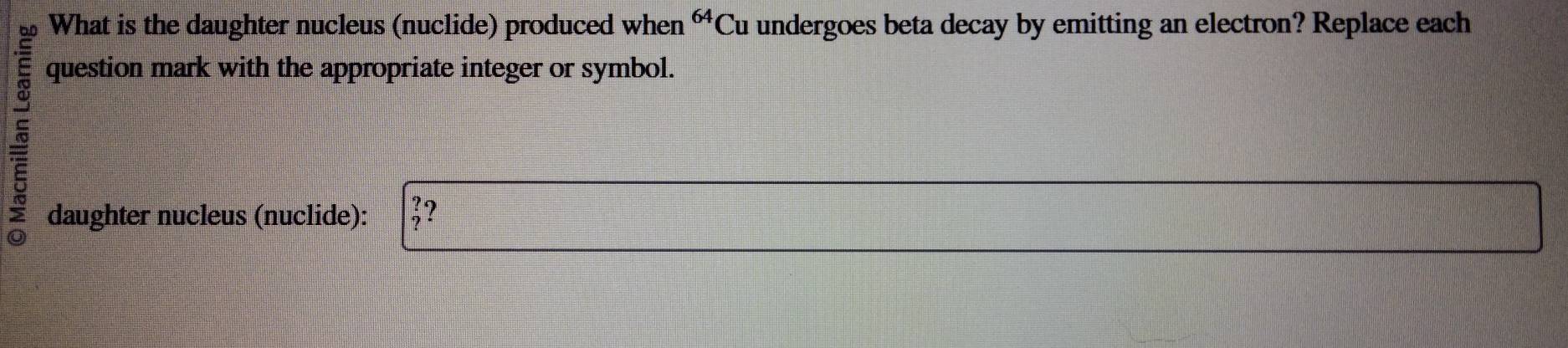 What is the daughter nucleus (nuclide) produced when^(64)C Cu undergoes beta decay by emitting an electron? Replace each 
question mark with the appropriate integer or symbol. 
daughter nucleus (nuclide): ?