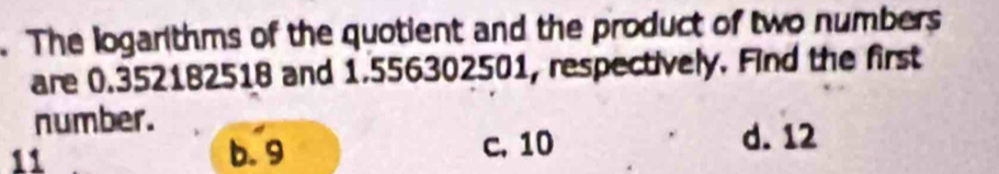 The logarithms of the quotient and the product of two numbers
are 0.352182518 and 1.556302501, respectively. Find the first
number. d. 12
11 b. 9 c. 10