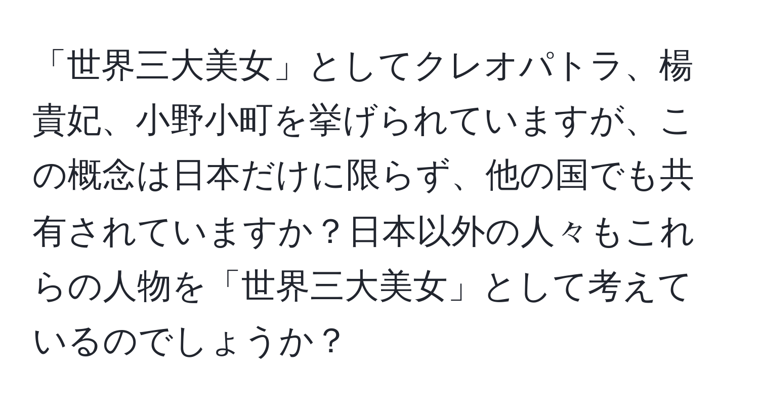 「世界三大美女」としてクレオパトラ、楊貴妃、小野小町を挙げられていますが、この概念は日本だけに限らず、他の国でも共有されていますか？日本以外の人々もこれらの人物を「世界三大美女」として考えているのでしょうか？