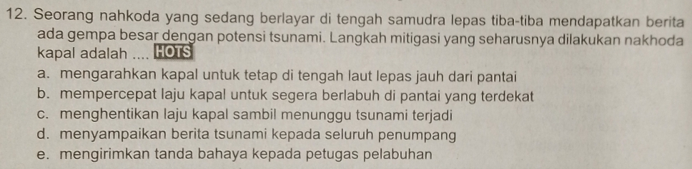 Seorang nahkoda yang sedang berlayar di tengah samudra lepas tiba-tiba mendapatkan berita
ada gempa besar dengan potensi tsunami. Langkah mitigasi yang seharusnya dilakukan nakhoda
kapal adalah HOTS
a. mengarahkan kapal untuk tetap di tengah laut lepas jauh dari pantai
b. mempercepat laju kapal untuk segera berlabuh di pantai yang terdekat
c. menghentikan laju kapal sambil menunggu tsunami terjadi
d. menyampaikan berita tsunami kepada seluruh penumpang
e. mengirimkan tanda bahaya kepada petugas pelabuhan