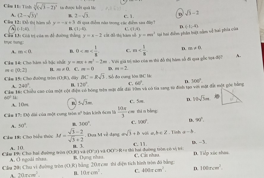 Tính sqrt[3]((sqrt 3)-2)^3 ta được kết quả là:
A. (2-sqrt(3))^2 B. 2-sqrt(3). C. 1.
D. sqrt(3)-2
Câu 12: Đồ thị hàm số y=-x+3 đi qua điểm nào trong các điểm sau đây?
A. (-1;4). B. (1;-4). C. (1;4).
D. (-1;-4).
Cầu 13: Giá trị của m đề đường thắng y=x-2 cắt đồ thị hàm số y=mx^2 tại hai điểm phân biệt nằm về hai phía của
trục tung:
A. m<0. B. 0 C. m
D. m!= 0.
Câu 14: Cho hàm số bậc nhất y=mx+m^2-2m. Với giá trị nào của m thì đồ thị hàm số đi qua gốc tọa độ? A.
m∈  0;2 B. m!= 0. C. m=0 D. m=2.
Câu 15: Cho đường tròn (O;R) , dây BC=Rsqrt(3). Số đo cung lớn BC là:
A. 240^0. B. 120^0. C. 60^0. D. 300^0.
Câu 16: Chiều cao của một cột điện có bóng trên mặt đất dài 10m và có tia sang từ đinh tạo với mặt đắt một góc bằng
60° Ià:
A. 10m. B. 5sqrt(3)m. C. 5m. D. 10sqrt(3)m.
Câu 17: Độ dài của một cung tròn n^0 bán kính 6cm là  10π /3 cm thì n bằng:
D.
C. 100^0. 90°.
A. 50°.
B. 300^0.
Câu 18: Cho biểu thức M= (sqrt(3)-2)/sqrt(3)+2 . Đưa M về dạng asqrt(3)+b với a,b∈ Z. Tính a-b.
A. 10. B. 3. C. 11. D. -3.
Câu 19: Cho hai đường tròn (O;R) và (O';r) và OO'>R+r thì hai đường tròn có vị tri:
A. Ở ngoài nhau. B. Đựng nhau. C. Cắt nhau. D. Tiếp xúc nhau.
Câu 20: Chu vi đường tròn (O,R) bằng 20πcm thì diện tích hình tròn đó bằng:
A. 20π cm^2.
B. 10π cm^2.
C. 400π cm^2. D. 100π cm^2.