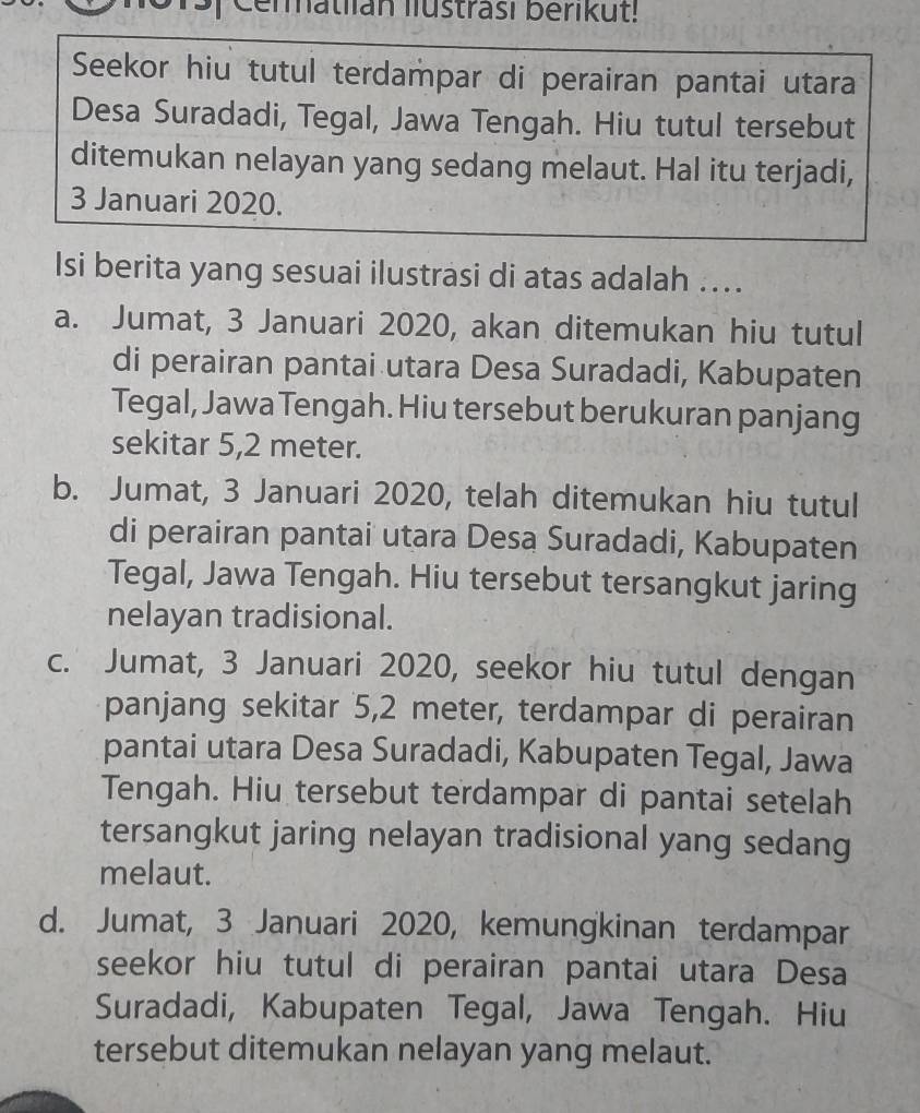 Cermatlian lustrasi berikut!
Seekor hiu tutul terdampar di perairan pantai utara
Desa Suradadi, Tegal, Jawa Tengah. Hiu tutul tersebut
ditemukan nelayan yang sedang melaut. Hal itu terjadi,
3 Januari 2020.
Isi berita yang sesuai ilustrasi di atas adalah ....
a. Jumat, 3 Januari 2020, akan ditemukan hiu tutul
di perairan pantai utara Desa Suradadi, Kabupaten
Tegal, Jawa Tengah. Hiu tersebut berukuran panjang
sekitar 5,2 meter.
b. Jumat, 3 Januari 2020, telah ditemukan hiu tutul
di perairan pantai utara Desa Suradadi, Kabupaten
Tegal, Jawa Tengah. Hiu tersebut tersangkut jaring
nelayan tradisional.
c. Jumat, 3 Januari 2020, seekor hiu tutul dengan
panjang sekitar 5,2 meter, terdampar di perairan
pantai utara Desa Suradadi, Kabupaten Tegal, Jawa
Tengah. Hiu tersebut terdampar di pantai setelah
tersangkut jaring nelayan tradisional yang sedang
melaut.
d. Jumat, 3 Januari 2020, kemungkinan terdampar
seekor hiu tutul di perairan pantai utara Desa
Suradadi, Kabupaten Tegal, Jawa Tengah. Hiu
tersebut ditemukan nelayan yang melaut.