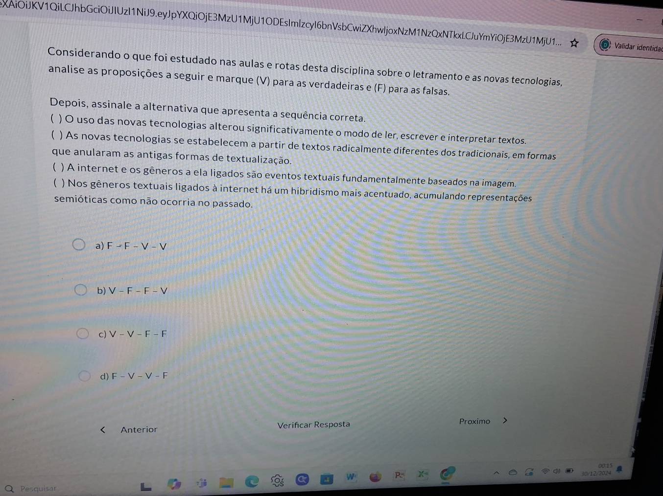 XAiOiJKV1QiLCJhbGciOiJIUzI1NiJ9.eyJpYXQiOjE3MzU1MjU1ODEsImlzcyI6bnVsbCwiZXhwljoxNzM1NzQxNTkxLCJuYmYiOjE3MzU1MjU1.. Validar identida
Considerando o que foi estudado nas aulas e rotas desta disciplina sobre o letramento e as novas tecnologias,
analise as proposições a seguir e marque (V) para as verdadeiras e (F) para as falsas.
Depois, assinale a alternativa que apresenta a sequência correta.
( ) O uso das novas tecnologias alterou significativamente o modo de ler, escrever e interpretar textos.
) As novas tecnologias se estabelecem a partir de textos radicalmente diferentes dos tradicionais, em formas
que anularam as antigas formas de textualização.
 ) A internet e os gêneros a ela ligados são eventos textuais fundamentalmente baseados na imagem.
) Nos gêneros textuais ligados à internet há um hibridismo mais acentuado, acumulando representações
semióticas como não ocorria no passado.
a) F - F -V-V
b) V - F - F - V
c) V - V - F - F
d) F-V-V-F
Anterior Verifcar Resposta
Proximo
00.15
30/12/2024
Pesquisar