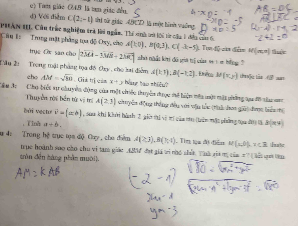 c) Tam giác OAB là tam giác đều.
d) Với điểm C(2;-1) thì tứ giác ABCD là một hình vuống.
PHAN III. Câu trắc nghiệm trả lời ngắn. Thí sinh trà lời từ câu 1 đến cầu 6.
Câu 1: Trong mặt phẳng tọa độ Oxy, cho A(1;0), B(0;3), C(-3;-5) Tọa độ của điểm M(m,n) thuộc
trục Ox sao cho |2vector MA-3vector MB+2vector MC| nhỏ nhất khi đó giá trị của m+n bằng ?
Câu 2: Trong mặt phẳng tọa độ Oxy , cho hai điểm A(1;3); B(-1;2) Điểm M(x,y) thuộc tía AB sao
cho AM=sqrt(80). Giá trị của x+y bằng bao nhiêu?
Tâu 3: Cho biết sự chuyển động của một chiếc thuyền được thể hiện trên một mặt phăng tọa độ như sau:
Thuyền rời bến từ vị trí A(2;3) chuyển động thắng đều với vận tốc (tính theo giờ) được biểu thị
bởi vectơ vector v=(a;b) , sau khi khởi hành 2 giờ thì vị trí của tàu (trên mặt phăng tọa độ) là
. Tính a+b. B(8,9)
u 4: Trong hệ trục tọa độ Oxy, cho điểm A(2;3), B(3;4). Tìm tọa độ điểm M(x,0), x∈ R thuộc
trục hoành sao cho chu vi tam giác ABM đạt giá trị nhỏ nhất. Tính giá trị của x? ( kết quả lãmm
tròn đến hàng phần mười).