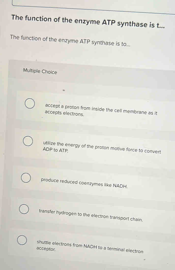The function of the enzyme ATP synthase is t...
The function of the enzyme ATP synthase is to...
Multiple Choice
accept a proton from inside the cell membrane as it
accepts electrons.
utilize the energy of the proton motive force to convert
ADP to ATP.
produce reduced coenzymes like NADH.
transfer hydrogen to the electron transport chain.
shuttle electrons from NADH to a terminal electron
acceptor.
