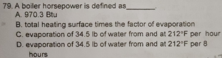 A boiler horsepower is defined as_
A. 970.3 Btu
B. total heating surface times the factor of evaporation
C. evaporation of 34.5 lb of water from and at 212°F per hour
D. evaporation of 34.5 lb of water from and at 212°F per 8
hours