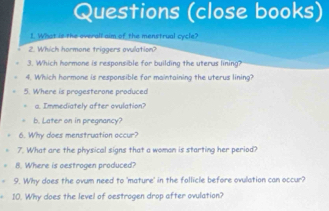 Questions (close books) 
1. What is the overall aim of the menstrual cycle? 
2. Which hormone triggers ovulation? 
3. Which hormone is responsible for building the uterus lining? 
4. Which hormone is responsible for maintaining the uterus lining? 
5. Where is progesterone produced 
I m m ediately after ovulation 
b. Later on in pregnancy? 
6. Why does menstruation occur? 
7. What are the physical signs that a woman is starting her period? 
8. Where is oestrogen produced? 
9. Why does the ovum need to 'mature' in the follicle before ovulation can occur? 
10. Why does the level of oestrogen drop after ovulation?