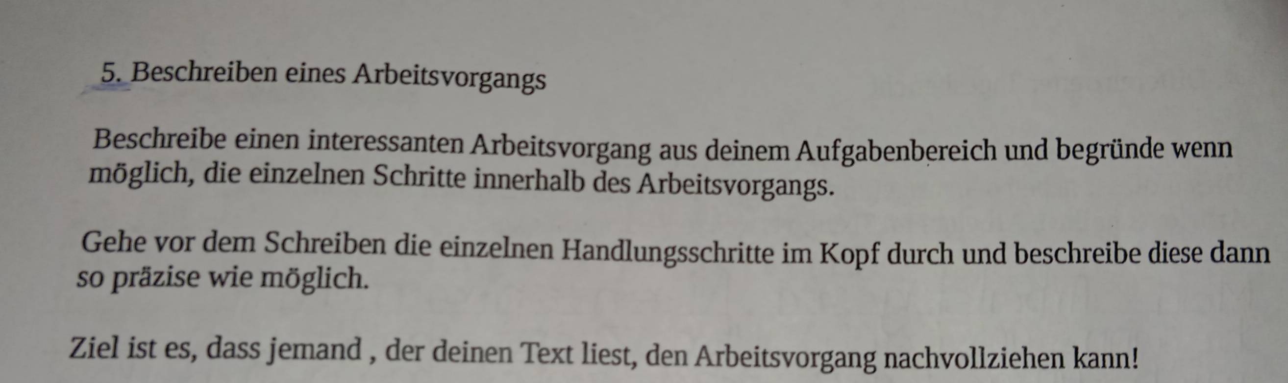 Beschreiben eines Arbeitsvorgangs 
Beschreibe einen interessanten Arbeitsvorgang aus deinem Aufgabenbereich und begründe wenn 
möglich, die einzelnen Schritte innerhalb des Arbeitsvorgangs. 
Gehe vor dem Schreiben die einzelnen Handlungsschritte im Kopf durch und beschreibe diese dann 
so präzise wie möglich. 
Ziel ist es, dass jemand , der deinen Text liest, den Arbeitsvorgang nachvollziehen kann!