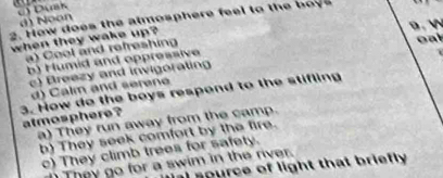 c) Duak
d) Noon
2. How does the atmosphere feel to the o 
9 . 

when they wake up?
a) Cool and refreshing
oal
b) Humid and oppressive
c) Breezy and invigorating
d) Calm and serene
3. How do the boys respond to the stifling
atmosphere ?
a) They run away from the camp.
b) They seek comfort by the fire.
c) They climb trees for safety.
They go for a swim in the river.
I source of light that briefly