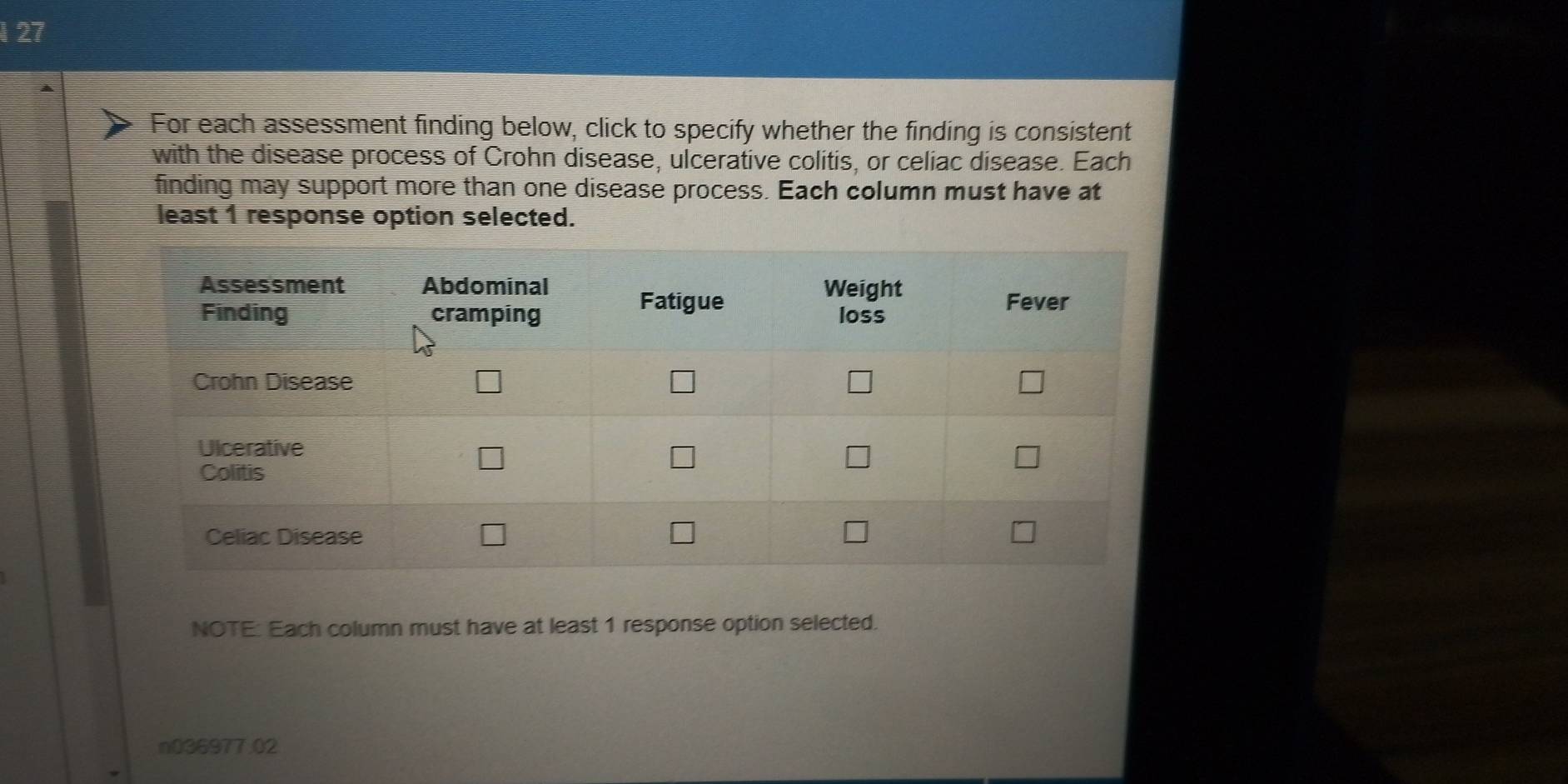 127 
For each assessment finding below, click to specify whether the finding is consistent 
with the disease process of Crohn disease, ulcerative colitis, or celiac disease. Each 
finding may support more than one disease process. Each column must have at 
least 1 response option selected. 
NOTE: Each column must have at least 1 response option selected. 
n036977.02