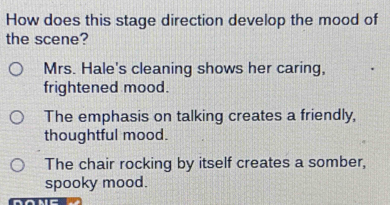 How does this stage direction develop the mood of
the scene?
Mrs. Hale's cleaning shows her caring,
frightened mood.
The emphasis on talking creates a friendly,
thoughtful mood.
The chair rocking by itself creates a somber,
spooky mood.