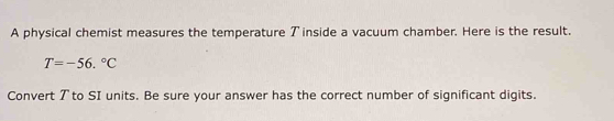 A physical chemist measures the temperature アinside a vacuum chamber. Here is the result.
T=-56.^circ C
Convert 7 to SI units. Be sure your answer has the correct number of significant digits.