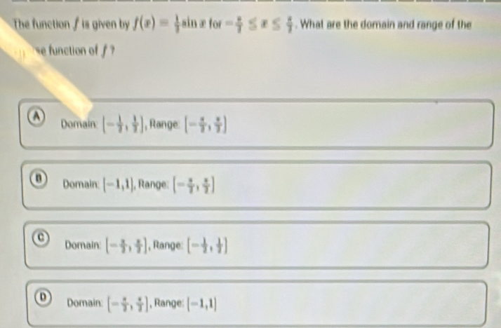 The function ∫ is given by f(x)= ÷ain æfor - 2/7 ≤ x≤  4/7 . What are the domain and range of the
e function of '
o Domain: [- 1/2 , 1/2 ] , Range. [- π /2 , π /2 ]
o Domain: [-1,1] , Range: [- π /2 , π /2 ]
o Domain [- π /2 , π /2 ] , Range: [- 1/2 , 1/2 ]
o Domain: [- π /2 , π /2 ] , Range: [-1,1]