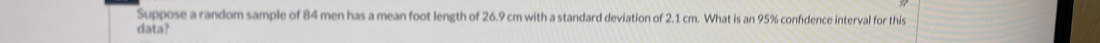 Suppose a random sample of 84 men has a mean foot length of 26.9 cm with a standard deviation of 2.1 cm. What is an 95% confidence interval for this 
data?