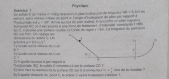 Physique 
Exercice 1 
Un solide S de masse m=2kg descend un plan incliné poli de longueur AB=6.4m en 
partant sans vitesse initiale du point A. l'angle d'inclinaison du plan par rapport à 
Thonizontale est alpha =50° *. Arrivé au bas du plan incliné, il rencontre un plan rugueux 
horizontal BC où il est soumis à une force de frottement d'intensité constante f=6N. 
En C, il aborde une surface courbe CD polie de rayon r=3m. La longueur du parcours
BC est 10m. On néglige les 
dimensions du solide S. On 
iprendra g=9.8m/s^2. 
1) Quelle est la vitesse de S en
B ? 
2) Quelle est la vitesse de S en
C? 
3) A quelle hauteur h par rapport à 
I'horizonitale BC, le solide S remonte-t-il sur la surface CD ? 
4) Que vaut la réaction de la surface CD sur S à mi-hauteur h'= t/2  lors de la montée ? 
5) A quelle distance du point C, le solide S va-t-il finalement s'arrêter ?