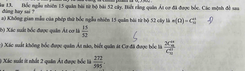 em pham là 0,9502. 
ầu 13. Bốc ngẫu nhiên 15 quân bài từ bộ bài 52 cây. Biết rằng quân Át cơ đã được bốc. Các mệnh đề sau 
dúng hay sai ? 
a) Không gian mẫu của phép thử bốc ngẫu nhiên 15 quân bài từ bộ 52 cây là n(Omega )=C_(52)^(15)
b) Xác suất bốc được quân Át cơ là  15/52 
c) Xác suất không bốc được quân Át nào, biết quân át Cơ đã được bốc là frac (2C_48)^(14)(C_52)^(15)
) Xác suất ít nhất 2 quân Át được bốc là  272/595 .