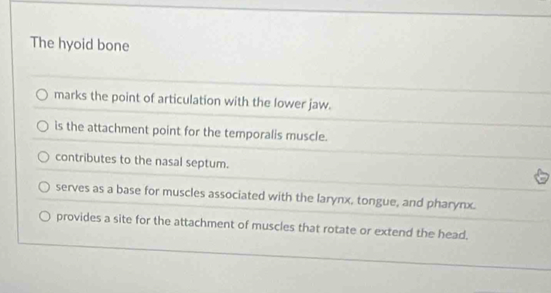 The hyoid bone
marks the point of articulation with the lower jaw.
is the attachment point for the temporalis muscle.
contributes to the nasal septum.
serves as a base for muscles associated with the larynx, tongue, and pharynx.
provides a site for the attachment of muscles that rotate or extend the head.