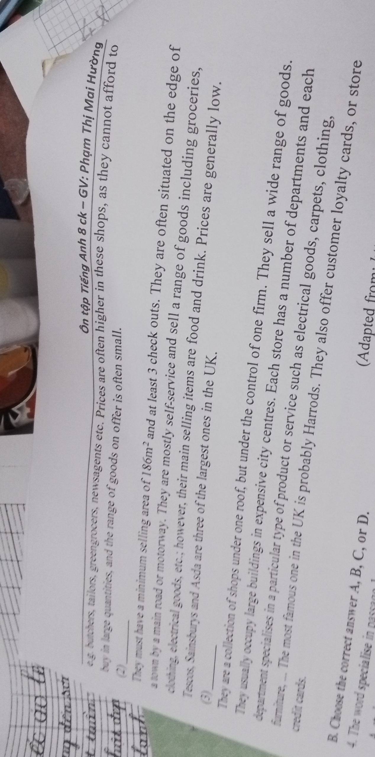Ôn tập Tiếng Anh 8 ck ~ GV: Phạm Thị Mai Hường 
e g. butchers, tailors, greengrocers, newsagents etc. Prices are often higher in these shops, as they cannot afford to 
buy in large quantities, and the range of goods on offer is often small. 
(2)_ 
They must have a minimum selling area of 186m^2 and at least 3 check outs. They are often situated on the edge of 
a town by a main road or motorway. They are mostly self-service and sell a range of goods including groceries, 
clothing, electrical goods, etc.; however, their main selling items are food and drink. Prices are generally low. 
Tescos, Sainsburys and Asda are three of the largest ones in the UK. 
(3) 
They are a collection of shops under one roof, but under the control of one firm. They sell a wide range of goods. 
They usually occupy large buildings in expensive city centres. Each store has a number of departments and each 
department specialises in a particular type of product or service such as electrical goods, carpets, clothing, 
credit cards. 
furniture, ... The most famous one in the UK is probably Harrods. They also offer customer loyalty cards, or store 
B. Choose the correct answer A, B, C, or D. 
4. The word specialise in passaga 
dated rom