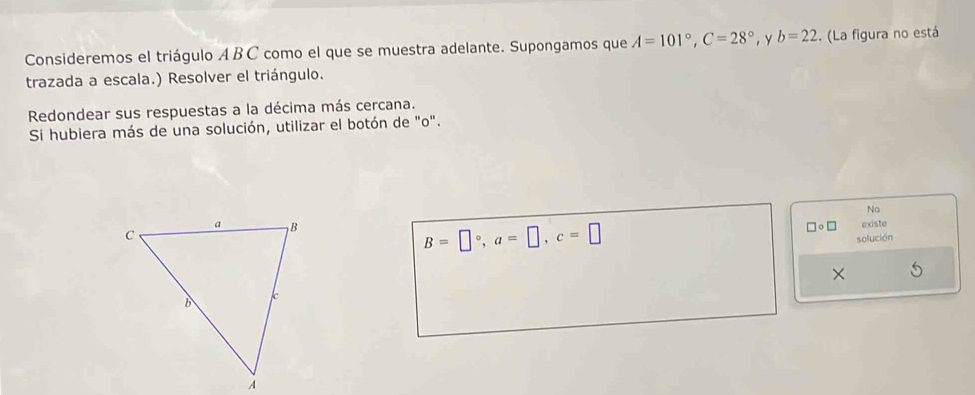 Consideremos el triágulo A BC como el que se muestra adelante. Supongamos que A=101°, C=28° , Y b=22. (La figura no está 
trazada a escala.) Resolver el triángulo. 
Redondear sus respuestas a la décima más cercana. 
Si hubiera más de una solución, utilizar el botón de "o". 
No
B=□°, a=□ , c=□ o □ existe 
solución 
×