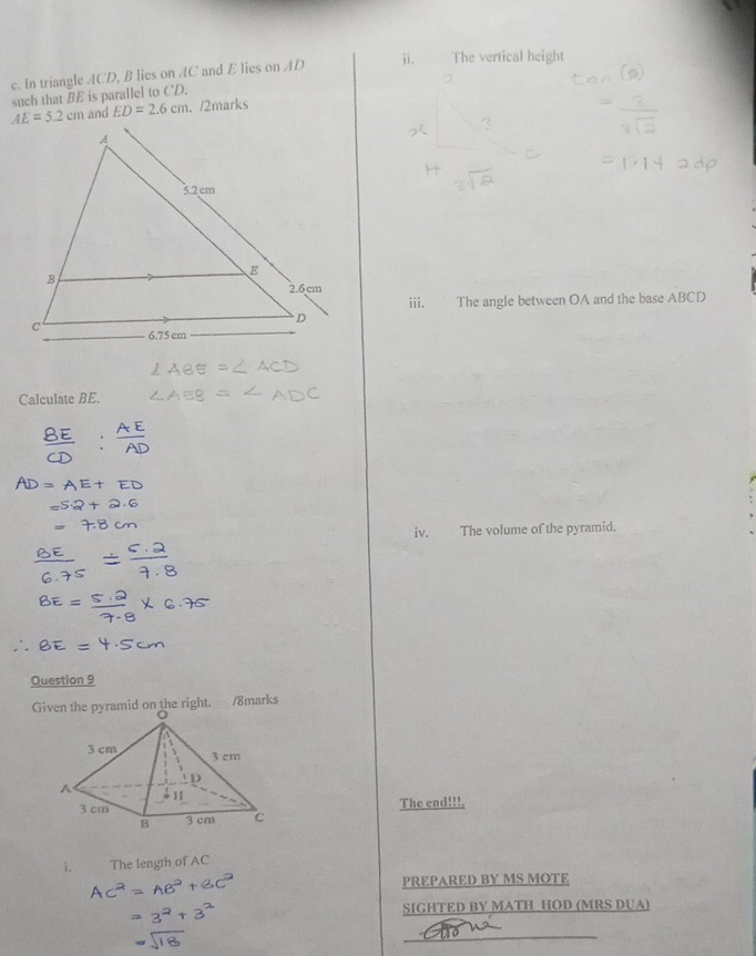 The vertical height
c. In triangle ACD, B lies on AC and E lies on AD
such that BE is parallel to CD.
and ED=2.6cm. /2marks
iii. The angle between OA and the base ABCD
Calculate BE.
iv. The volume of the pyramid.
Question 9
Given the pyramid on the right. /8marks
The end!!!.
i. The length of AC
PREPARED BY MS MOTE
SIGHTED BY MATH HOD (MRS DUA)