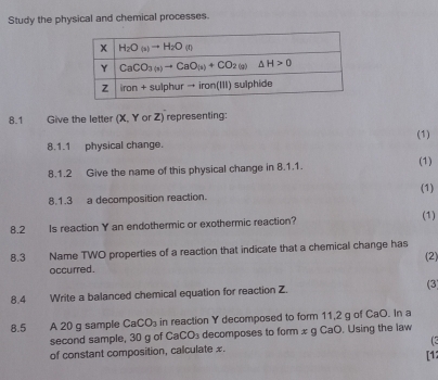 Study the physical and chemical processes.
8.1 Give the letter (X, Y or Z) representing:
8.1.1 physical change. (1)
8.1.2 Give the name of this physical change in 8.1.1. (1)
(1)
8.1.3 a decomposition reaction.
8.2 Is reaction Y an endothermic or exothermic reaction? (1)
8.3 Name TWO properties of a reaction that indicate that a chemical change has (2)
occurred.
8.4 Write a balanced chemical equation for reaction Z. (3)
8.5 A 20 g sample CaCO_3 in reaction Y decomposed to form 11,2 g of CaO. In a
second sample, 30 g of Ca CO_3 decomposes to form x g CaO. Using the law
of constant composition, calculate x. (3
[12