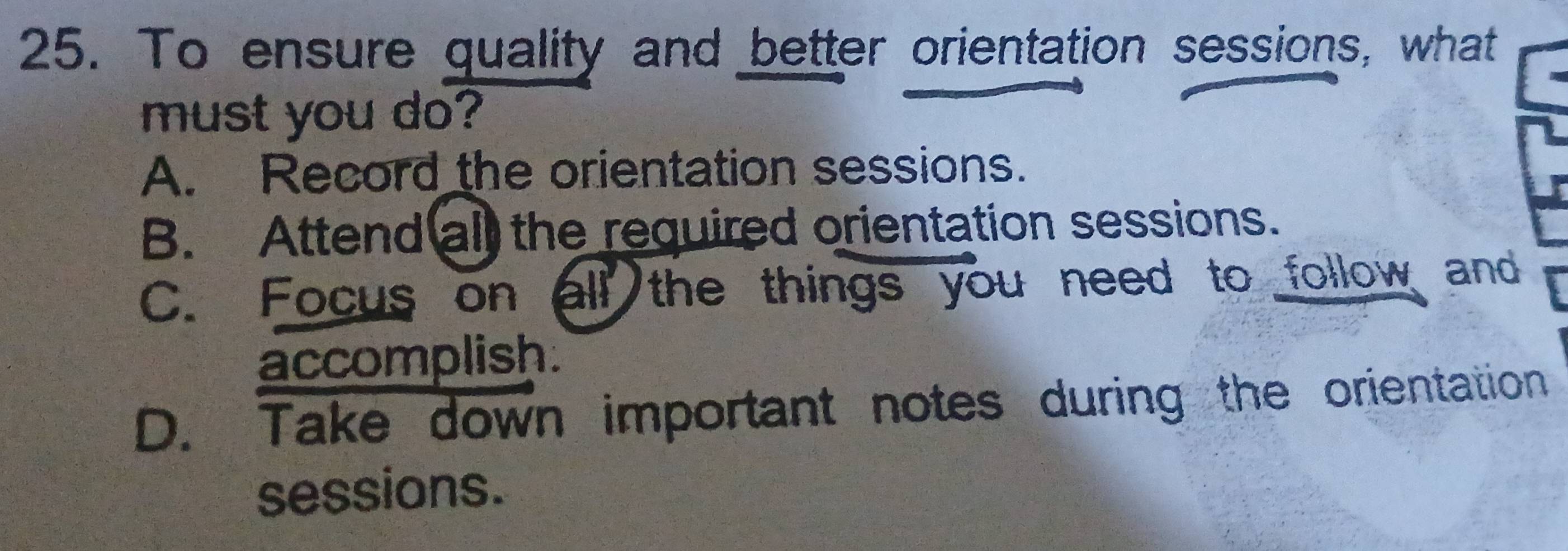 To ensure quality and better orientation sessions, what
must you do?
A. Record the orientation sessions.
B. Attend all the required orientation sessions.
C. Focus on all the things you need to follow and
accomplish.
D. Take down important notes during the orientation
sessions.