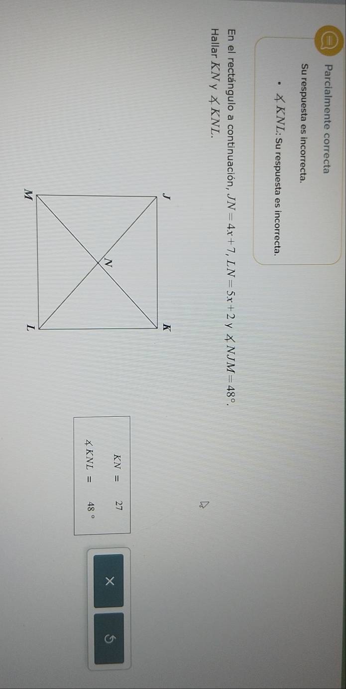 a Parcialmente correcta 
Su respuesta es incorrecta. 
KNL: Su respuesta es incorrecta. 
En el rectángulo a continuación, JN=4x+7, LN=5x+2 y ∠ NJM=48°. 
Hallar KN y ∠ KNL.
KN=27
×
∠ KNL=48°