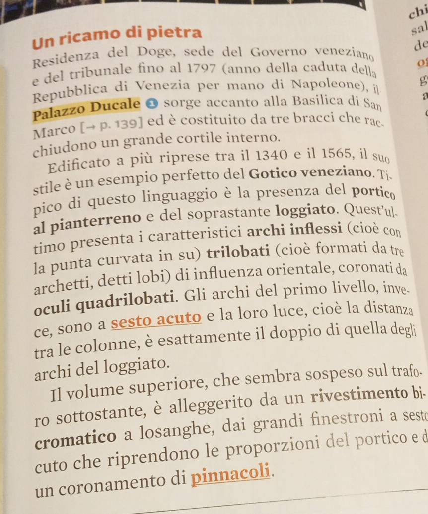 chi 
Un ricamo di pietra 
sal 
de 
Residenza del Doge, sede del Governo veneziano 
o 
e del tribunale fino al 1797 (anno della caduta della 
Repubblica di Venezia per mano di Napoleone), íl g 
a 
Palazzo Ducale O sorge accanto alla Basilica di San 
Marco [→ p. 139] ed è costituito da tre bracci che rac- 
chiudono un grande cortile interno. 
Edificato a più riprese tra il 1340 e il 1565, il suo 
stile è un esempio perfetto del Gotico veneziano. Ti 
pico di questo linguaggio è la presenza del portico 
al pianterreno e del soprastante loggiato. Quest’ul. 
timo presenta i caratteristici archi inflessi (cioè com 
la punta curvata in su) trilobati (cioè formati da tre 
archetti, detti lobi) di influenza orientale, coronati da 
oculi quadrilobati. Gli archi del primo livello, inve- 
ce, sono a sesto acuto e la loro luce, cioè la distanza 
tra le colonne, è esattamente il doppio di quella degli 
archi del loggiato. 
Il volume superiore, che sembra sospeso sul trafo- 
ro sottostante, è alleggerito da un rivestimento bi. 
cromatico a losanghe, dai grandi finestroni a sesto 
cuto che riprendono le proporzioni del portico e d 
un coronamento di pinnacoli.