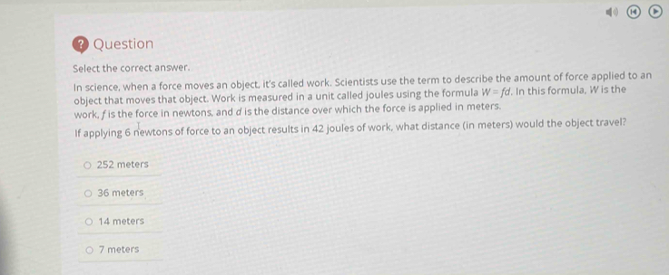 a >
? Question
Select the correct answer.
In science, when a force moves an object, it's called work. Scientists use the term to describe the amount of force applied to an
object that moves that object. Work is measured in a unit called joules using the formula W=fd. In this formula, W is the
work, f is the force in newtons, and d is the distance over which the force is applied in meters.
If applying 6 newtons of force to an object results in 42 joules of work, what distance (in meters) would the object travel?
252 meters
36 meters
14 meters
7 meters