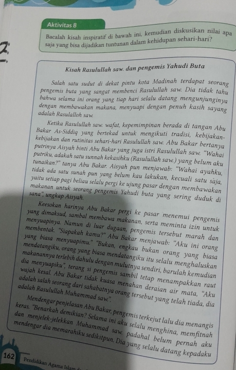 Aktivitas 8
Bacalah kisah inspiratif di bawah ini, kemudian diskusikan nilai apa
2 saja yang bisa dijadikan tuntunan dalam kehidupan sehari-hari?
Kisah Rasulullah saw. dan pengemis Yahudi Buta
Salah satu sudut di dekat pintu kota Madinah terdapat seorang
pengemis buta yang sangat membenci Rasulullah saw. Dia tidak tahu
bahwa selama ini orang yang tiap hari selalu datang mengunjunginya
dengan membawakan makana, menyuapi dengan penuh kasih sayang
adalah Rasulalloh saw
Ketika Rasulullah saw. wafat, kepemimpinan berada di tangan Abu
Bakar As-Siddiq yang bertekad untuk mengikuti tradisi, kebijakan-
kebijakan dan rutinitas sehari-hari Rasulullah saw. Abu Bakar bertanya
putrinya Aisyah binti Abu Bakar yang juga istri Rasulullah saw. “Wahai
putriku, adakah satu sunnah kekasihku (Rasulullah saw.) yang belum aku
tunaikan?” tanya Abu Bakar. Aisyah pun menjawab: “Wahai ayahku,
tidak ada satu sunah pun yang belum kau lakukan, kecuali satu saja,
yaitu setiap pagi beliau selalu pergi ke ujung pasar dengan membawakan
makanan untuk seorang pengemis Yahudi buta yang sering duduk di
sana', ungkap Aisyah.
Keesokan harinya Abu Bakar pergi ke pasar menemui pengemis
yang dimaksud, sambal membawa makanan, serta meminta izin untuk
menyuapinya. Namun di luar dugaan, pengemis tersebut marah dan
membentak. “Siapakah kamu?” Abu Bakar menjawab: “Aku ini orang
yang biasa menyuapimu.” “Bukan, engkau bukan orang yang biasa
mendatangiku, orang yang biasa mendatangiku itu selalu menghaluskan
makanannya terlebih dahulu dengan mulutnya sendiri, barulah kemudian
dia menyuapiku'', terang si pengemis sambil tetap menampakkan raut
wajah kesal. Abu Bakar tidak kuasa menahan deraian air mata, “Aku
adalah salah seorang dari sahabatnya orang tersebut yang telah tiada, dia
adalah Rasulullah Muhammad saw.".
Mendengar penjelasan Abu Bakar, pengemis terkejut lalu dia menangis
keras. “Benarkah demikian? Selama ini aku selalu menghina, memfitnah
dan menjelek-jelekkan Muhammad saw. padahal belum pernah aku
mendengar dia memarahiku sedikitpun. Dia yang selalu datang kepadaku
162
Pendidikan Agama Islam