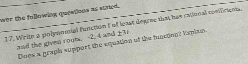 wer the following questions as stated. 
17. Write a polynomial function f of least degree that has rational coefficients, 
and the given roots. -2, 4 and ± 3i
Does a graph support the equation of the function? Explain.