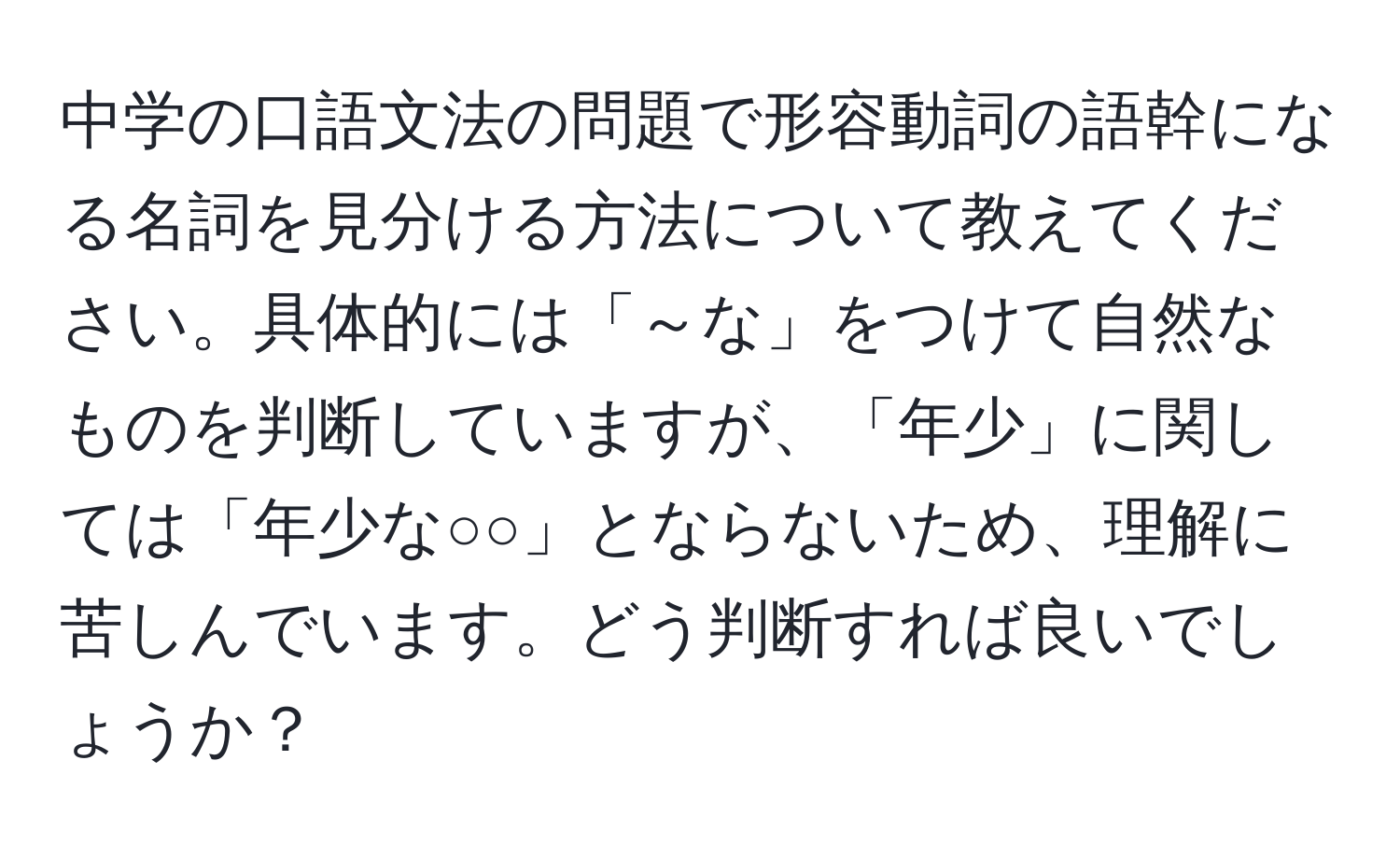 中学の口語文法の問題で形容動詞の語幹になる名詞を見分ける方法について教えてください。具体的には「～な」をつけて自然なものを判断していますが、「年少」に関しては「年少な○○」とならないため、理解に苦しんでいます。どう判断すれば良いでしょうか？