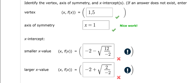 Identify the vertex, axis of symmetry, and x-intercept(s). (If an answer does not exist, enter 
vertex
(x,f(x))=(□ 1,5
axis of symmetry x=1 Nice work! 
x-intercept: 
smaller x -value (x,f(x))=(-2-sqrt(frac 12)-2 I 
larger x -value (x,f(x))=(-2+sqrt(frac 2)-2 0)